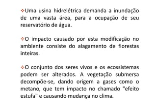 Uma usina hidrelétrica demanda a inundação
de uma vasta área, para a ocupação de seu
reservatório de água.

  O impacto causado por esta modificação no
ambiente consiste do alagamento de florestas
inteiras.

  O conjunto dos seres vivos e os ecossistemas
podem ser alterados. A vegetação submersa
decompõe-se, dando origem a gases como o
metano, que tem impacto no chamado "efeito
estufa" e causando mudança no clima.
 