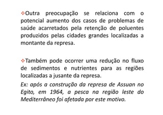 Outra preocupação se relaciona com o
potencial aumento dos casos de problemas de
saúde acarretados pela retenção de poluentes
produzidos pelas cidades grandes localizadas a
montante da represa.

  Também pode ocorrer uma redução no fluxo
de sedimentos e nutrientes para as regiões
localizadas a jusante da represa.
Ex: após a construção da represa de Assuan no
Egito, em 1964, a pesca na região leste do
Mediterrâneo foi afetada por este motivo.
 
