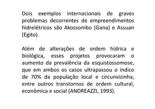 Dois exemplos internacionais de graves
    problemas decorrentes de empreendimentos
    hidrelétricos são Akossombo (Gana) e Assuan
    (Egito).

    Além de alterações de ordem hídrica e
    biológica, esses projetos provocaram o
    aumento da prevalência da esquistossomose,
    que em ambos os casos ultrapassou o índice
    de 70% da população local e circunvizinha,
    entre outros transtornos de ordem cultural,
    econômica e social (ANDREAZZI, 1993).
TPQ - 5   Período - Campus Toledo - UTFPR
 