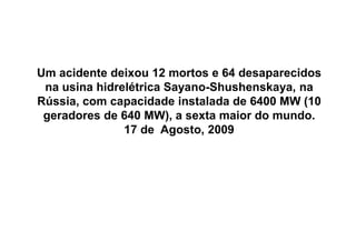 Um acidente deixou 12 mortos e 64 desaparecidos
 na usina hidrelétrica Sayano-Shushenskaya, na
Rússia, com capacidade instalada de 6400 MW (10
 geradores de 640 MW), a sexta maior do mundo.
               17 de Agosto, 2009




TPQ - 5   Período - Campus Toledo - UTFPR
 