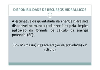DISPONIBILIDADE DE RECURSOS HIDRÁULICOS


A estimativa da quantidade de energia hidráulica
disponível no mundo poder ser feita pela simples
aplicação da fórmula de cálculo da energia
potencial (EP):

EP = M (massa) x g (aceleração da gravidade) x h
                    (altura)
 