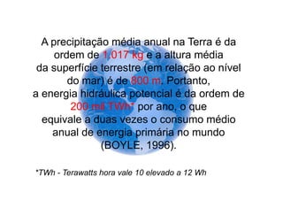 A precipitação média anual na Terra é da
     ordem de 1.017 kg e a altura média
 da superfície terrestre (em relação ao nível
        do mar) é de 800 m. Portanto,
a energia hidráulica potencial é da ordem de
         200 mil TWh* por ano, o que
  equivale a duas vezes o consumo médio
    anual de energia primária no mundo
               (BOYLE, 1996).

*TWh - Terawatts hora vale 10 elevado a 12 Wh
 
