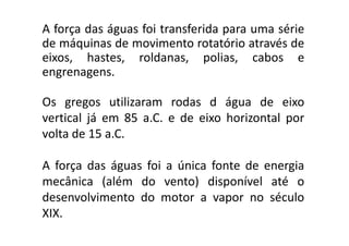 A força das águas foi transferida para uma série
 de máquinas de movimento rotatório através de
 eixos, hastes, roldanas, polias, cabos e
 engrenagens.

 Os gregos utilizaram rodas d água de eixo
 vertical já em 85 a.C. e de eixo horizontal por
 volta de 15 a.C.

 A força das águas foi a única fonte de energia
 mecânica (além do vento) disponível até o
 desenvolvimento do motor a vapor no século
 XIX.
TPQ - 5   Período - Campus Toledo - UTFPR
 