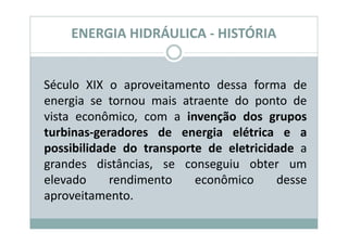 ENERGIA HIDRÁULICA - HISTÓRIA


Século XIX o aproveitamento dessa forma de
energia se tornou mais atraente do ponto de
vista econômico, com a invenção dos grupos
turbinas-geradores de energia elétrica e a
possibilidade do transporte de eletricidade a
grandes distâncias, se conseguiu obter um
elevado     rendimento    econômico     desse
aproveitamento.
 