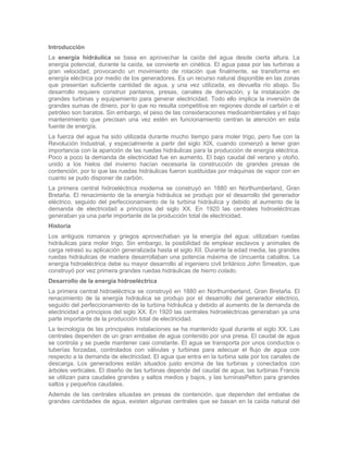 Introducción
La energía hidráulica se basa en aprovechar la caída del agua desde cierta altura. La
energía potencial, durante la caída, se convierte en cinética. El agua pasa por las turbinas a
gran velocidad, provocando un movimiento de rotación que finalmente, se transforma en
energía eléctrica por medio de los generadores. Es un recurso natural disponible en las zonas
que presentan suficiente cantidad de agua, y una vez utilizada, es devuelta río abajo. Su
desarrollo requiere construir pantanos, presas, canales de derivación, y la instalación de
grandes turbinas y equipamiento para generar electricidad. Todo ello implica la inversión de
grandes sumas de dinero, por lo que no resulta competitiva en regiones donde el carbón o el
petróleo son baratos. Sin embargo, el peso de las consideraciones medioambientales y el bajo
mantenimiento que precisan una vez estén en funcionamiento centran la atención en esta
fuente de energía.
La fuerza del agua ha sido utilizada durante mucho tiempo para moler trigo, pero fue con la
Revolución Industrial, y especialmente a partir del siglo XIX, cuando comenzó a tener gran
importancia con la aparición de las ruedas hidráulicas para la producción de energía eléctrica.
Poco a poco la demanda de electricidad fue en aumento. El bajo caudal del verano y otoño,
unido a los hielos del invierno hacían necesaria la construcción de grandes presas de
contención, por lo que las ruedas hidráulicas fueron sustituidas por máquinas de vapor con en
cuanto se pudo disponer de carbón.
La primera central hidroeléctrica moderna se construyó en 1880 en Northumberland, Gran
Bretaña. El renacimiento de la energía hidráulica se produjo por el desarrollo del generador
eléctrico, seguido del perfeccionamiento de la turbina hidráulica y debido al aumento de la
demanda de electricidad a principios del siglo XX. En 1920 las centrales hidroeléctricas
generaban ya una parte importante de la producción total de electricidad.
Historia
Los antiguos romanos y griegos aprovechaban ya la energía del agua; utilizaban ruedas
hidráulicas para moler trigo. Sin embargo, la posibilidad de emplear esclavos y animales de
carga retrasó su aplicación generalizada hasta el siglo XII. Durante la edad media, las grandes
ruedas hidráulicas de madera desarrollaban una potencia máxima de cincuenta caballos. La
energía hidroeléctrica debe su mayor desarrollo al ingeniero civil británico John Smeaton, que
construyó por vez primera grandes ruedas hidráulicas de hierro colado.
Desarrollo de la energía hidroeléctrica
La primera central hidroeléctrica se construyó en 1880 en Northumberland, Gran Bretaña. El
renacimiento de la energía hidráulica se produjo por el desarrollo del generador eléctrico,
seguido del perfeccionamiento de la turbina hidráulica y debido al aumento de la demanda de
electricidad a principios del siglo XX. En 1920 las centrales hidroeléctricas generaban ya una
parte importante de la producción total de electricidad.
La tecnología de las principales instalaciones se ha mantenido igual durante el siglo XX. Las
centrales dependen de un gran embalse de agua contenido por una presa. El caudal de agua
se controla y se puede mantener casi constante. El agua se transporta por unos conductos o
tuberías forzadas, controlados con válvulas y turbinas para adecuar el flujo de agua con
respecto a la demanda de electricidad. El agua que entra en la turbina sale por los canales de
descarga. Los generadores están situados justo encima de las turbinas y conectados con
árboles verticales. El diseño de las turbinas depende del caudal de agua; las turbinas Francis
se utilizan para caudales grandes y saltos medios y bajos, y las turninasPelton para grandes
saltos y pequeños caudales.
Además de las centrales situadas en presas de contención, que dependen del embalse de
grandes cantidades de agua, existen algunas centrales que se basan en la caída natural del
 