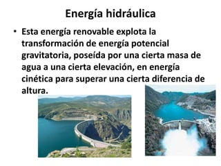 Energía hidráulica
• Esta energía renovable explota la
transformación de energía potencial
gravitatoria, poseída por una cierta masa de
agua a una cierta elevación, en energía
cinética para superar una cierta diferencia de
altura.
 
