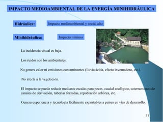 Impacto medioambiental y social alto Minihidráulica: Impacto mínimo IMPACTO MEDIOAMBIENTAL DE LA ENERGÍA MINIHIDRÁULICA El impacto se puede reducir mediante escalas para peces, caudal ecológico, soterramiento de canales de derivación, tuberías forzadas, repoblación arbórea, etc. Hidráulica: No genera calor ni emisiones contaminantes (lluvia ácida, efecto invernadero, etc.). Los ruidos son los ambientales. No afecta a la vegetación. La incidencia visual es baja. Genera experiencia y tecnología fácilmente exportables a países en vías de desarrollo. 