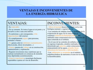 VENTAJAS E INCONVENIENTES DE  LA ENERGÍA HIDRÁULICA VENTAJAS: INCONVENIENTES: - Es  renovable .   - No se consume. Se toma el agua en un punto y se devuelve a otro a una cota inferior. - Es autóctona y, por consiguiente,  evita importaciones  del exterior.   - Es completamente  segura  para personas, animales o bienes.   -  No  genera calor ni  emisiones contaminantes  (lluvia ácida, efecto invernadero...)   -  Genera  puestos de  trabajo  en su construcción, mantenimiento y explotación.   - Requiere inversiones muy cuantiosas que se realizan normalmente en comarcas de montaña muy deprimidas económicamente.   -  Genera experiencia  y tecnología fácilmente exportables a países en vías de desarrollo. -  Altera el normal  desenvolvimiento en la vida biológica (animal y vegetal) del río. - Las centrales de embalse tienen el problema de la evaporación de agua: En la zona donde se construye  aumenta la humedad relativa  del ambiente como consecuencia de la evaporación del agua contenida en el embalse. - En el caso de las centrales de embalse construidas en regiones tropicales, estudios realizados han demostrado que  generan , como consecuencia del estancamiento de las aguas,  grandes focos infecciosos de bacterias y enfermedades . - Los  sedimentos se acumulan  en el embalse empobreciéndose de nutrientes el resto de río hasta la desembocadura. 