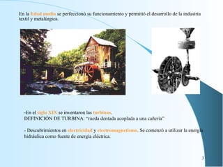 En la  Edad media  se perfeccionó su funcionamiento y permitió el desarrollo de la industria textil y metalúrgica. En el  siglo XIX  se inventaron las  turbinas . DEFINICIÓN DE TURBINA: “rueda dentada acoplada a una cañería” - Descubrimientos en   electricidad  y  electromagnetismo . Se comenzó a utilizar la energía hidráulica como fuente de energía eléctrica. 