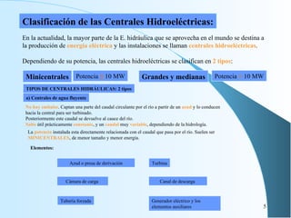 Minicentrales Grandes y medianas Potencia  ≤  10 MW Potencia  >   10 MW Clasificación de las Centrales Hidroeléctricas: En la actualidad, la mayor parte de la E. hidráulica que se aprovecha en el mundo se destina a la producción de  energía eléctrica  y las instalaciones se llaman  centrales hidroeléctricas . Dependiendo de su potencia, las centrales hidroeléctricas se clasifican en  2 tipos : TIPOS DE CENTRALES HIDRÁULICAS: 2 tipos a) Centrales de agua fluyente No hay embalse . C aptan una parte del   caudal circulante por el río a partir de un  azud  y lo conducen hacia la central para ser turbinado. Posteriormente este caudal se devuelve al cauce del río. Salto  útil prácticamente  constante , y un  caudal  muy  variable , dependiendo de la hidrología. A zud o presa de derivación C ámara de carga   T ubería forzada T urbina C anal de descarga   G enerador eléctrico y los elementos auxiliares La  potencia  instalada esta directamente relacionada con el caudal que pasa por el río. Suelen ser  MINICENTRALES , de menor tamaño y menor energía. Elementos: 