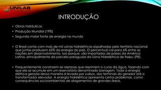 INTRODUÇÃO
• Obras hidráulicas
• Produção Mundial (19%)
• Segunda maior fonte de energia no mundo
• O Brasil conta com mais de mil usinas hidrelétricas espalhadas pelo território nacional,
que juntas produzem 65% da energia do país. O percentual cai para 6% entre as
nações em desenvolvimento, isso porque, são importados de países da América
Latina, principalmente da parcela paraguaia da Usina Hidrelétrica de Itaipu (PR).
• Frequentemente constroem-se represas que reprimem o curso da água, fazendo com
que ela se acumule em um reservatório denominado barragem. Toda a energia
elétrica gerada dessa maneira é levada por cabos, dos terminais do gerador até o
transformador elevador. A energia hidrelétrica apresenta certos problemas, como
consequências socioambientais de alagamentos de grandes áreas.
 