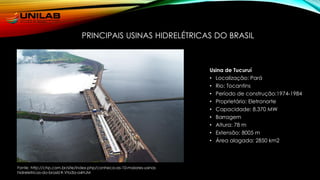 PRINCIPAIS USINAS HIDRELÉTRICAS DO BRASIL
Usina de Tucuruí
• Localização: Pará
• Rio: Tocantins
• Período de construção:1974-1984
• Proprietário: Eletronorte
• Capacidade: 8.370 MW
• Barragem
• Altura: 78 m
• Extensão: 8005 m
• Área alagada: 2850 km2
Fonte: http://chp.com.br/site/index.php/conheca-as-10-maiores-usinas
hidreletricas-do-brasil/#.Vta3a-a4HJM
 