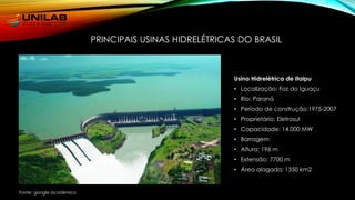 Usina Hidrelétrica de Itaipu
• Localização: Foz do Iguaçu
• Rio: Paraná
• Período de construção:1975-2007
• Proprietário: Eletrosul
• Capacidade: 14.000 MW
• Barragem
• Altura: 196 m
• Extensão: 7700 m
• Área alagada: 1350 km2
PRINCIPAIS USINAS HIDRELÉTRICAS DO BRASIL
Fonte: google acadêmico
 