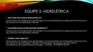 EQUIPE 5: HIDRELÉTRICA
• Joel João dos Santos Mazumbua (*)
Graduando em Engenharia de Energias na Universidade da Integração Internacional
da Lusofonia Afro-Brasileira UNILAB.
• Lutonádio Kutucuende Dombel Gabriel (*)
Graduando em Engenharia de Energias na Universidade da Integração Internacional
da Lusofonia Afro-Brasileira UNILAB.
• Paulino José Lopes (*)
Graduando em Engenharia de Energias na Universidade da Integração Internacional
da Lusofonia Afro-Brasileira UNILAB. Coordenador de Integração do Centro
Académico de Engenharia de Energias – CAENE – POTÊNCIA ATIVA
 