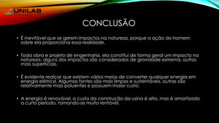 CONCLUSÃO
• É inevitável que se gerem impactos na natureza, porque a ação do homem
sobre ela proporciona essa realidade.
• Toda obra e projeto de engenharia, ela constitui de forma geral um impacto na
natureza, alguns dos impactos são considerados de gravidade extrema, outros
mais superficiais.
• É evidente realçar que existem vários meios de converter qualquer energia em
energia elétrica. Algumas fontes são mais limpas e sustentáveis, outras são
relativamente mais poluentes e possuem maior custo.
• A energia é renovável, o custo da construção da usina é alto, mas é amortizado
a curto período, tornando-se muito rentável.
 