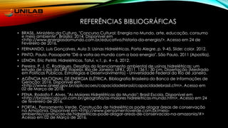 REFERÊNCIAS BIBLIOGRÁFICAS
• BRASIL. Ministério da Cultura. "Concurso Cultural: Energia no Mundo, arte, educação, consumo
e meio ambiente". Brasília: 2014. Disponível em
<http://www.energiasdomundo.com.br/educativo/historia-da-energia/>. Acesso em 24 de
Fevereiro de 2016.
• FERNANDO, Luis Gonçalves. Aula 3: Usinas Hidrelétricas. Porto Alegre. p. 9-45, Slide: color. 2012.
• PINTO, Paulo. Passaporte "Dê a volta ao mundo com a boa energia". São Paulo, 2011 (Apostila).
• LENON, Eric Petrilli, Hidrelétricas. Tatuí, v.1, p. 4 – 6, 2012.
• Pereira, P. J. C. Rodrigues. Desafios do licenciamento ambiental de usinas hidrelétricas: um
estudo de caso da UHE Itapebi. Rio de Janeiro: UFRJ, 2011. 136 f.: 30 cm. Dissertação (Mestrado
em Políticas Públicas, Estratégias e Desenvolvimento) - Universidade Federal do Rio de Janeiro.
• AGÊNCIA NACIONAL DE ENERGIA ELÉTRICA. Bibliografia Brasileira do Banco de Informações de
Geração: 2016. Disponível em
<http://www.aneel.gov.br/aplicacoes/capacidadebrasil/capacidadebrasil.cfm>. Acesso em
02 de Março de 2016.
• PENA, Rodolfo F. Alves. "As Maiores Hidrelétricas do Mundo"; Brasil Escola. Disponível em
<http://brasilescola.uol.com.br/geografia/as-maiores hidreletricas-mundo.htm>. Acesso em 24
de fevereiro de 2016.
• PORTAL, Pensamento Verde. Construção de hidrelétricas pode alagar áreas de conservação
na Amazônia. Disponível em <http://www.pensamentoverde.com.br/meio-
ambiente/construcao-de hidreletricas-pode-alagar-areas-de-conservacao-na-amazonia/#>
Acesso em 02 de Março de 2016.
 