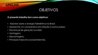 OBJETIVOS
O presente trabalho tem como objetivos:
• Abordar sobre a energia hidrelétrica no Brasil;
• Apresentar um comparativo em relação a outros países;
• Percentual de geração mundial;
• Vantagens;
• Desvantagens;
• Principais Impactos socioambientais.
 