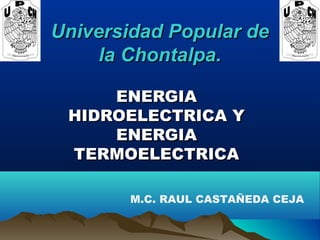 Universidad Popular deUniversidad Popular de
la Chontalpa.la Chontalpa.
ENERGIAENERGIA
HIDROELECTRICA YHIDROELECTRICA Y
ENERGIAENERGIA
TERMOELECTRICATERMOELECTRICA
  
M.C. RAUL CASTAÑEDA CEJA
 