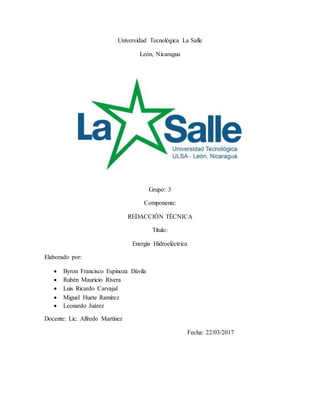 Universidad Tecnológica La Salle
León, Nicaragua
Grupo: 3
Componente:
REDACCIÓN TÉCNICA
Título:
Energía Hidroeléctrica
Elaborado por:
 Byron Francisco Espinoza Dávila
 Rubén Mauricio Rivera
 Luis Ricardo Carvajal
 Miguel Huete Ramírez
 Leonardo Juárez
Docente: Lic. Alfredo Martínez
Fecha: 22/03/2017
 