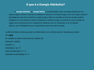     O que é a Energia Hidráulica?		A energia hidráulicaou energia hídricaé a energia obtida a partir da energia potencial de uma massa de água. A forma na qual ela se manifesta na natureza é nos fluxos de água, como rios e lagos e pode ser aproveitada por meio de um desnível ou queda de água. Pode ser convertida na forma de energia mecânica (rotação de um eixo) através de turbinas hidráulicas ou moinhos de água. As turbinas por sua vez podem ser usadas como accionamento de um equipamento industrial, como um compressor, ou de um gerador eléctrico, com a finalidade de prover energia eléctrica para uma rede de energia.A potência hidráulica máxima que pode ser obtida através de um desnível pode ser calculada pelo produto:P = ρQHgEm unidades do sistema internacional de unidades (SI)Potência(P): Watt(W)Queda(H): mDensidade(ρ): kg / m3Vazão volumétrica(Q): m 3/ sAceleração da gravidade(g):m / s 2