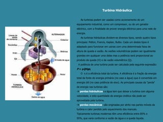 Turbina Hidráulica     As turbinas podem ser usadas como accionamento de um equipamento industrial, como um compressor, ou de um gerador eléctrico, com a finalidade de prover energia eléctrica para uma rede de energia.      As turbinas hidráulicas dividem-se diversos tipos, sendo quatro tipos principais: Pelton, Francis, Kaplan, Bulbo. Cada um destes tipos é adaptado para funcionar em usinas com uma determinada faixa de altura de queda e vazão. As vazões volumétricas podem ser igualmente grandes em qualquer uma delas mas a potência será proporcional ao produto da queda (H) e da vazão volumétrica (Q).  A potência de uma turbina pode ser calculada pela seguinte expressão: P= ρQHgη    O  η é a eficiência total da turbina. A eficiência é a fração da energia total da fonte de energia primária (no caso a água) que é convertida em energia útil (no caso potência de eixo). As principais causas da "perda" de energia nas turbinas são: perdas hidráulicas: a água tem que deixar a turbina com alguma velocidade, e esta quantidade de energia cinética não pode ser aproveitada pela turbina. perdas mecânicas: são originadas por atrito nas partes móveis da turbina e calor perdido pelo aquecimento dos mancais.Tipicamente turbinas modernas têm uma eficiência entre 85% e 95%, que varia conforme a vazão de água e a queda líquida.