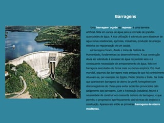 Barragens    Umabarragem, açude ou represa, é uma barreira artificial, feita em cursos de água para a retenção de grandes quantidades de água. A sua utilização é sobretudo para abastecer de água zonas residenciais, agrícolas, industriais, produção de energia eléctrica ou regularização de um caudal.     As barragens foram, desde o início da história da Humanidade, fundamentais ao desenvolvimento. A sua construção devia ser sobretudo à escassez de água no período seco e à consequente necessidade de armazenamento de água, feito em barragens executadas de forma mais ou menos empírica. Em nível mundial, algumas das barragens mais antigas de que há conhecimento situavam-se, por exemplo, no Egipto, Médio Oriente e Índia. Na Índia que apareceram barragens de aterro de perfil homogéneo com descarregadores de cheias para evitar acidentes provocados pelo galgamento das barragens. Com a Revolução Industrial, houve a necessidade de construir um crescente número de barragens, o que permitiu o progressivo aperfeiçoamento das técnicas de projecto e construção. Apareceram então as primeiras barragens de aterro modernas.