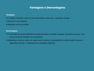 Vantagens e Desvantagens Vantagens:A energia é produzida a partir de uma fonte contínua, neste caso, o movimento da água;Não polui o meio ambiente;Baixíssimo custo de produção.Desvantagens:A construção de centrais hidroeléctricas geralmente exige a formação de grandes reservatórios de água, o que provoca profundas alterações nos ecossistemas;Dependendo do tipo de relevo e da região onde se encontra o empreendimento, podem também ocasionar o alagamento de terras e o deslocamento de populações ribeirinhas. 