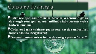 Estima-se que, nas próximas décadas, o consumo global
de energia será igual ao total utilizado hoje durante toda a
história humana;
Cada vez é mais evidente que as reservas de combustíveis
fósseis não são inesgotáveis;
Devemos buscar outras fontes de energia para o futuro?
 