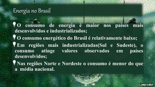 Energia no Brasil
O consumo de energia é maior nos países mais
desenvolvidos e industrializados;
O consumo energético do Brasil é relativamente baixo;
Em regiões mais industrializadas(Sul e Sudeste), o
consumo atinge valores observados em países
desenvolvidos;
Nas regiões Norte e Nordeste o consumo é menor do que
a média nacional.
 