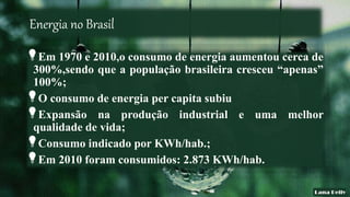 Energia no Brasil
Em 1970 e 2010,o consumo de energia aumentou cerca de
300%,sendo que a população brasileira cresceu “apenas”
100%;
O consumo de energia per capita subiu
Expansão na produção industrial e uma melhor
qualidade de vida;
Consumo indicado por KWh/hab.;
Em 2010 foram consumidos: 2.873 KWh/hab.
 