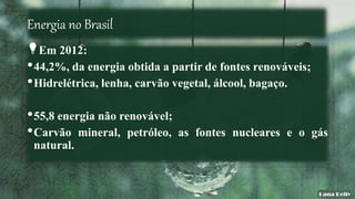 Energia no Brasil
Em 2012:
•44,2%, da energia obtida a partir de fontes renováveis;
•Hidrelétrica, lenha, carvão vegetal, álcool, bagaço.
•55,8 energia não renovável;
•Carvão mineral, petróleo, as fontes nucleares e o gás
natural.
 