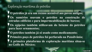 Exploração marítima do petróleo
O petróleo já era um recuso acessível aos povos antigos;
Os sumérios usavam o petróleo na construção de
estradas edifícios e para impermeabilização de barcos;
Os egípcios também utilizavam do betume do petróleo
para fazer ornamentos;
O petróleo também já oi usado como medicamento;
Primeiro poço de petróleo foi perfurado na Pensilvânia;
A primeira plataforma de exploração marítima situa-se
no Golfo do México;
 