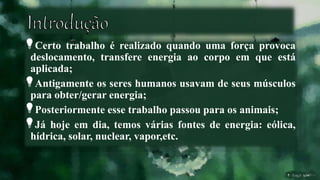 Certo trabalho é realizado quando uma força provoca
deslocamento, transfere energia ao corpo em que está
aplicada;
Antigamente os seres humanos usavam de seus músculos
para obter/gerar energia;
Posteriormente esse trabalho passou para os animais;
Já hoje em dia, temos várias fontes de energia: eólica,
hídrica, solar, nuclear, vapor,etc.
 