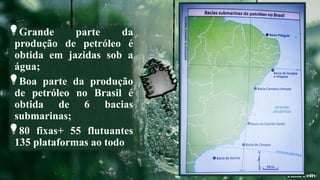 Grande parte da
produção de petróleo é
obtida em jazidas sob a
água;
Boa parte da produção
de petróleo no Brasil é
obtida de 6 bacias
submarinas;
80 fixas+ 55 flutuantes
135 plataformas ao todo
 