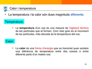 La  temperatura  d’un cos és una mesura de  l’agitació tèrmica  de les partícules que el formen. Com més gran és el moviment de les partícules, més elevada és la temperatura del cos. La temperatura i la calor són dues magnituds  diferents . La  calor  és una  forma d’energia  que es transmet quan existeix una diferència de temperatura entre dos cossos o entre diferents parts d’un mateix cos. Calor i temperatura Temperatura: Calor: 