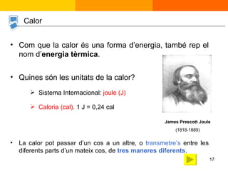 Sistema Internacional:  joule (J) Com que la calor és una forma d’energia, també rep el nom d’ energia tèrmica . Quines són les unitats de la calor? James Prescott Joule (1818-1889) Caloria (cal).  1 J = 0,24 cal Calor La calor pot passar d’un cos a un altre, o  transmetre’s  entre les diferents parts d’un mateix cos, de  tres maneres diferents . 