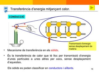 És la transferència de calor que té lloc per transmissió d’energia d’unes partícules a unes altres per xocs, sense desplaçament d’aquestes. Mecanisme de transferència en els  sòlids . Transferència d’energia mitjançant calor.  CONDUCCIÓ Els sòlids es poden classificar en  conductors i aïllants . Transmissió d’energia sense desplaçament de matèria 