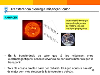 És la transferència de calor que té lloc mitjançant ones electromagnètiques, sense intervenció de partícules materials que la transportin. Tots els cossos emeten calor per radiació, tot i que aquesta emissió és major com més elevada és la temperatura del cos. Transferència d’energia mitjançant calor Transmissió d’energia sense desplaçament de matèria i sense medi per propagar-se RADIACIÓ 