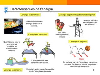 L’energia es transfereix L’energia es transforma L’energia es conserva Calor En els bots, part de l’energia es transforma en calor. Es degrada perquè no pot ser utilitzada de manera útil. L’energia es pot emmagatzemar i transportar Una cuina transfereix energia tèrmica a la paellera. Les piles emmagatzemen energia. L’energia es degrada L’energia elèctrica es transporta pels fils elèctrics. Quan la nena cau, la seva energia potencial es transforma en cinètica. En cada transformació, la quantitat total d’energia es conserva. Característiques de l’energia L’energia química es transforma en radiant. 