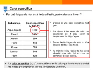 Per què l’aigua de mar està freda a l’estiu, però calenta al hivern? L’aigua té una calor específica molt gran.  Cal donar 4180 joules de calor per augmentar en 1 grau kelvin la temperatura de 1 kg d’aigua. Durant l’estiu l’aigua del mar no s’ha escalfat del tot, i està freda. Al final de l’estiu l’aigua de mar ja ha absorbit prou calor del sol com per començar a estar calenta. La  calor específica  (c e ) d’una substància és la calor que ha de rebre la unitat de massa per augmentar la seva temperatura un kelvin. Calor específica 130 Plom 140 Mercuri 385 Coure 443 Ferro 899 Alumini 2424 Etanol 4180 Aigua líquida Calor específica (J·kg -1 ·K -1 ) Substància 