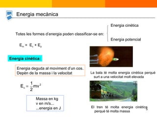 Energia mecànica Totes les formes d’energia poden classificar-se en: Energia cinètica Energia potencial E m  =  E c  + E p Energia cinètica: Energia deguda al moviment d’un cos. Depèn de la massa i la velocitat Massa en kg  v en m/s... ...energia en J La bala té molta energia cinètica perquè surt a una velocitat molt elevada El tren té molta energia cinètica perquè té molta massa 
