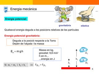 Energia mecànica Energia potencial: Qualsevol energia deguda a les posicions relatives de les partícules  Energia potencial gravitatòria: Massa en kg,  gravetat: 9,8 m/s 2   h en m... ...energia en J Si  m 1  = m 2   i  h 2     h 1  gravitatòria elàstica Deguda a la posició respecte a la Terra Depèn de l’alçada i la massa  h 1 m 1  h 2 m 2 