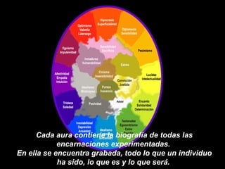Cada aura contiene la  biografía de todas las encarnaciones experimentadas.  En ella se encuentra grabada, todo lo que un individuo ha sido, lo que es y lo que será.  