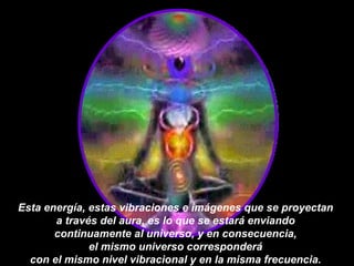 Esta energía, estas vibraciones e imágenes que se proyectan  a través del aura, es lo que se estará enviando  continuamente al universo, y en consecuencia,  el mismo universo corresponderá  con el mismo nivel vibracional y en la misma frecuencia.  