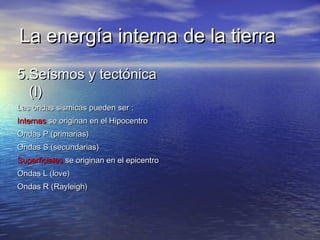 La energía interna de la tierraLa energía interna de la tierra
5.Seísmos y tectónica5.Seísmos y tectónica
(I)(I)
Las ondas sismicas pueden ser :Las ondas sismicas pueden ser :
InternasInternas se originan en el Hipocentrose originan en el Hipocentro
Ondas P (primarias)Ondas P (primarias)
Ondas S (secundarias)Ondas S (secundarias)
SuperficialesSuperficiales se originan en el epicentrose originan en el epicentro
Ondas L (love)Ondas L (love)
Ondas R (Rayleigh)Ondas R (Rayleigh)
 