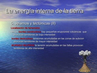 La energía interna de la tierraLa energía interna de la tierra
5. seísmos y tectónicas (II)5. seísmos y tectónicas (II)
Localización de terremotosLocalización de terremotos::
-en los-en los bordes constructivosbordes constructivos hay pequeñas erupciones volcánicas quehay pequeñas erupciones volcánicas que
provocan temblores de baja intensidadprovocan temblores de baja intensidad
--bordes destructivosbordes destructivos tensiones acumuladas en las zonas de subciontensiones acumuladas en las zonas de subcion
provocan temblores de mayor intensidadprovocan temblores de mayor intensidad
--BORDES NEUTROSBORDES NEUTROS la tensión acumuladas en las fallas provocanla tensión acumuladas en las fallas provocan
temblores de alta intensidadtemblores de alta intensidad
 