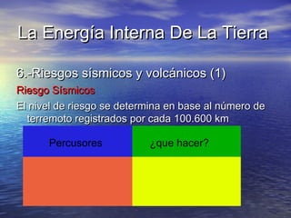 La Energía Interna De La TierraLa Energía Interna De La Tierra
6.-Riesgos sísmicos y volcánicos (1)6.-Riesgos sísmicos y volcánicos (1)
Riesgo SísmicosRiesgo Sísmicos
El nivel de riesgo se determina en base al número deEl nivel de riesgo se determina en base al número de
terremoto registrados por cada 100.600 kmterremoto registrados por cada 100.600 km
Percusores ¿que hacer?
 
