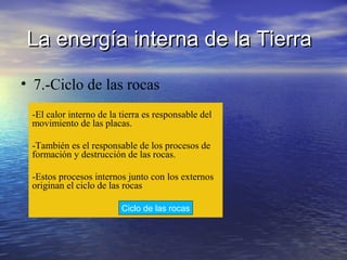 La energía interna de la TierraLa energía interna de la Tierra
• 7.-Ciclo de las rocas
-El calor interno de la tierra es responsable del
movimiento de las placas.
-También es el responsable de los procesos de
formación y destrucción de las rocas.
-Estos procesos internos junto con los externos
originan el ciclo de las rocas
Ciclo de las rocas
 