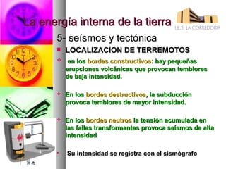 La energía interna de la tierra
       5- seísmos y tectónica
          LOCALIZACION DE TERREMOTOS
           en los bordes constructivos: hay pequeñas
           erupciones volcánicas que provocan temblores
           de baja intensidad.

          En los bordes destructivos, la subducción
           provoca temblores de mayor intensidad.

          En los bordes neutros la tensión acumulada en
           las fallas transformantes provoca seísmos de alta
           intensidad

          Su intensidad se registra con el sismógrafo
 