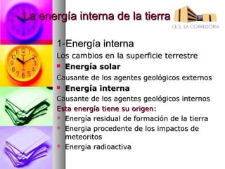 La energía interna de la tierra

       1-Energía interna
       Los cambios en la superficie terrestre
        Energía solar

       Causante de los agentes geológicos externos
          Energía interna
       Causante de los agentes geológicos internos
       Esta energía tiene su origen:
        Energía residual de formación de la tierra

        Energia procedente de los impactos de
         meteoritos
        Energia radioactiva
 